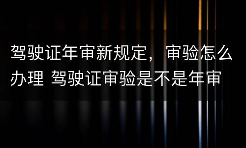 驾驶证年审新规定，审验怎么办理 驾驶证审验是不是年审