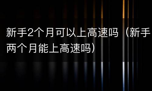 新手2个月可以上高速吗（新手两个月能上高速吗）