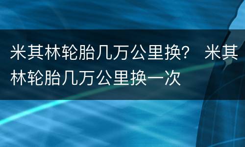 米其林轮胎几万公里换？ 米其林轮胎几万公里换一次