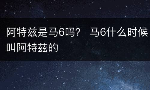 阿特兹是马6吗？ 马6什么时候叫阿特兹的