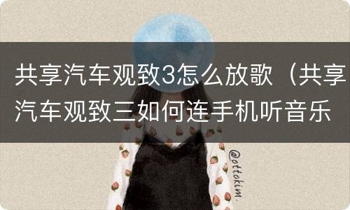 共享汽车观致3怎么放歌（共享汽车观致三如何连手机听音乐）