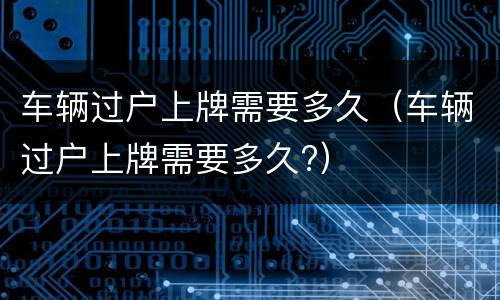 车辆过户上牌需要多久（车辆过户上牌需要多久?）