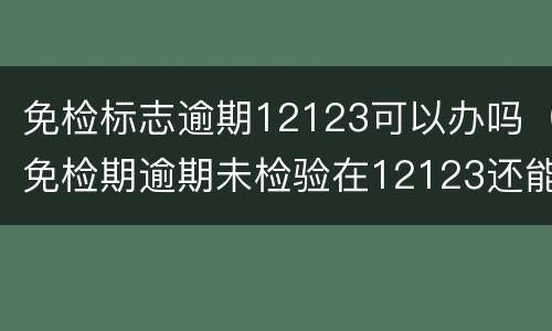 免检标志逾期12123可以办吗（免检期逾期未检验在12123还能领取免检标志吗）