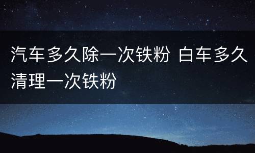 汽车多久除一次铁粉 白车多久清理一次铁粉