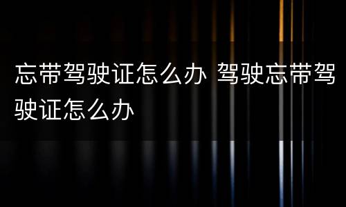 忘带驾驶证怎么办 驾驶忘带驾驶证怎么办