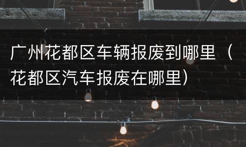 广州花都区车辆报废到哪里（花都区汽车报废在哪里）