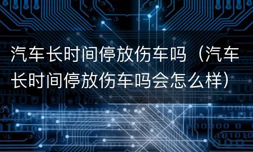 汽车长时间停放伤车吗（汽车长时间停放伤车吗会怎么样）