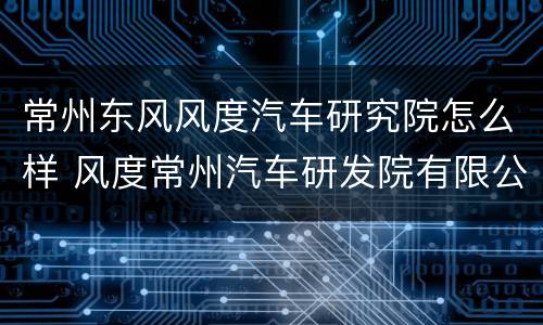 常州东风风度汽车研究院怎么样 风度常州汽车研发院有限公司