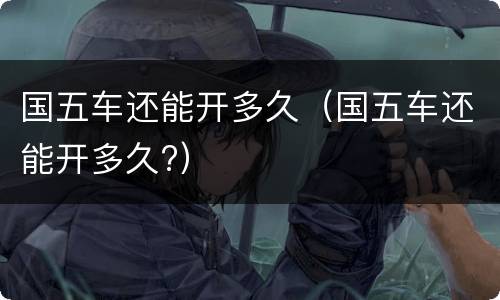 国五车还能开多久（国五车还能开多久?）