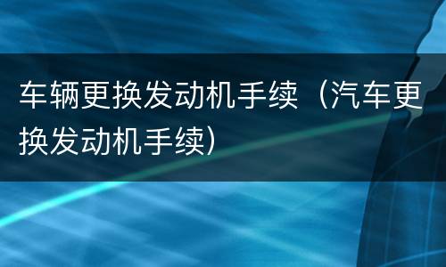 车辆更换发动机手续（汽车更换发动机手续）