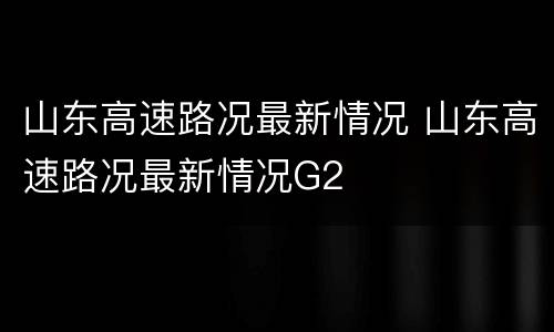 山东高速路况最新情况 山东高速路况最新情况G2