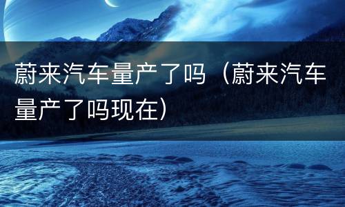 蔚来汽车量产了吗（蔚来汽车量产了吗现在）