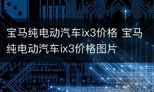 宝马纯电动汽车ix3价格 宝马纯电动汽车ix3价格图片