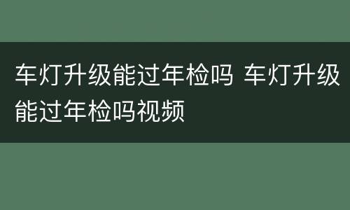 车灯升级能过年检吗 车灯升级能过年检吗视频