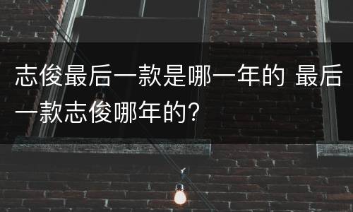 志俊最后一款是哪一年的 最后一款志俊哪年的?