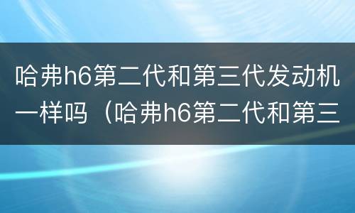哈弗h6第二代和第三代发动机一样吗（哈弗h6第二代和第三代发动机一样吗怎么样）