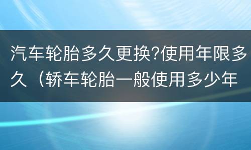 汽车轮胎多久更换?使用年限多久（轿车轮胎一般使用多少年换）