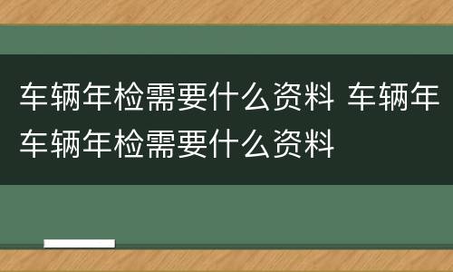 车辆年检需要什么资料 车辆年车辆年检需要什么资料