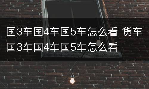国3车国4车国5车怎么看 货车国3车国4车国5车怎么看