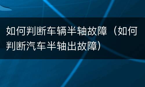 如何判断车辆半轴故障（如何判断汽车半轴出故障）
