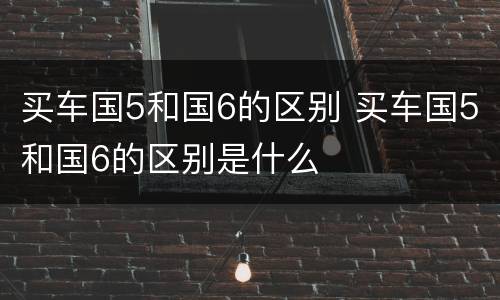 买车国5和国6的区别 买车国5和国6的区别是什么