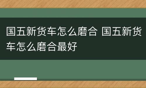 国五新货车怎么磨合 国五新货车怎么磨合最好