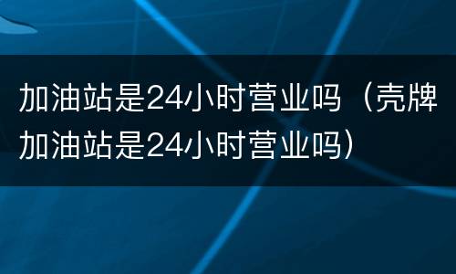 加油站是24小时营业吗（壳牌加油站是24小时营业吗）