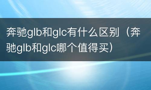 奔驰glb和glc有什么区别（奔驰glb和glc哪个值得买）