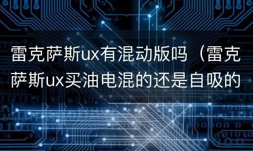 雷克萨斯ux有混动版吗（雷克萨斯ux买油电混的还是自吸的好）