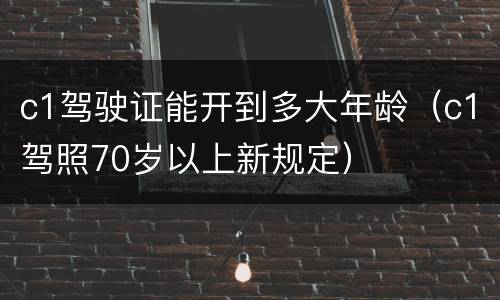 c1驾驶证能开到多大年龄（c1驾照70岁以上新规定）