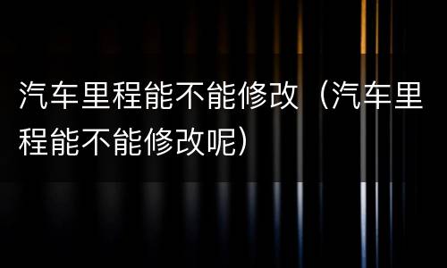 汽车里程能不能修改（汽车里程能不能修改呢）