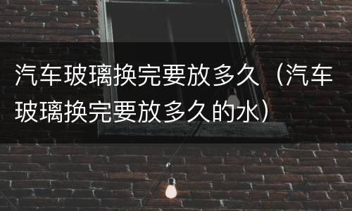 汽车玻璃换完要放多久（汽车玻璃换完要放多久的水）