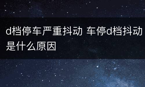 d档停车严重抖动 车停d档抖动是什么原因
