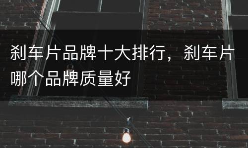 刹车片品牌十大排行，刹车片哪个品牌质量好