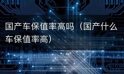 国产车保值率高吗（国产什么车保值率高）
