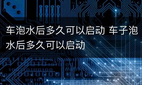 车泡水后多久可以启动 车子泡水后多久可以启动