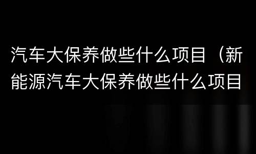 汽车大保养做些什么项目（新能源汽车大保养做些什么项目）