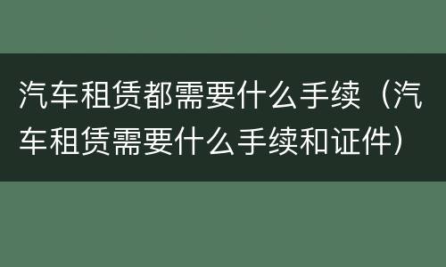 汽车租赁都需要什么手续（汽车租赁需要什么手续和证件）