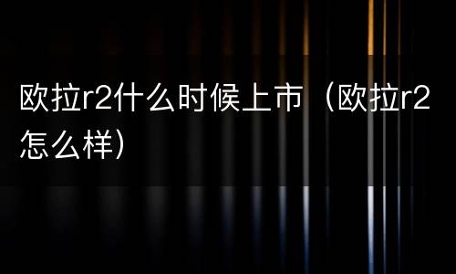 欧拉r2什么时候上市（欧拉r2怎么样）