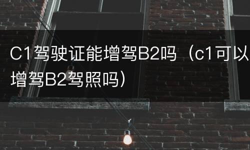 C1驾驶证能增驾B2吗（c1可以增驾B2驾照吗）