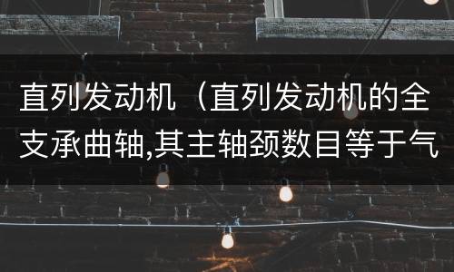 直列发动机（直列发动机的全支承曲轴,其主轴颈数目等于气缸数）