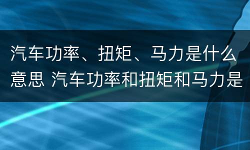 汽车功率、扭矩、马力是什么意思 汽车功率和扭矩和马力是什么意思