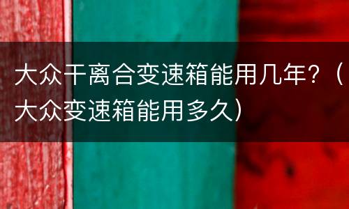 大众干离合变速箱能用几年?（大众变速箱能用多久）