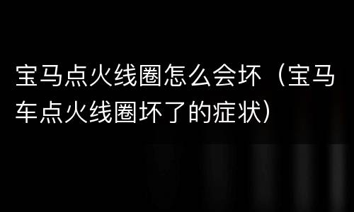 宝马点火线圈怎么会坏（宝马车点火线圈坏了的症状）