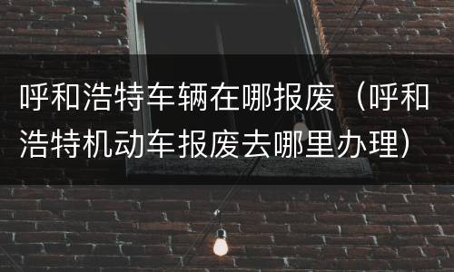 呼和浩特车辆在哪报废（呼和浩特机动车报废去哪里办理）