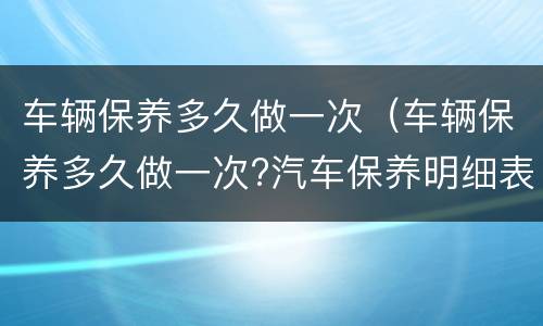 车辆保养多久做一次（车辆保养多久做一次?汽车保养明细表大全）
