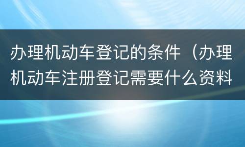 办理机动车登记的条件（办理机动车注册登记需要什么资料）