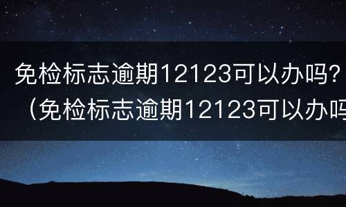 免检标志逾期12123可以办吗？（免检标志逾期12123可以办吗）