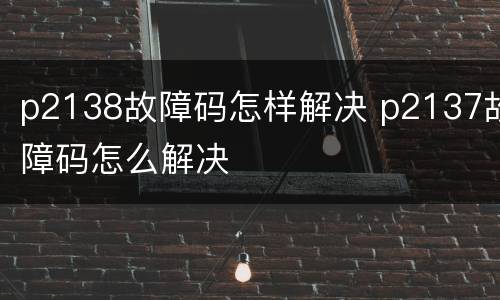 p2138故障码怎样解决 p2137故障码怎么解决