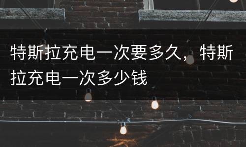 特斯拉充电一次要多久，特斯拉充电一次多少钱